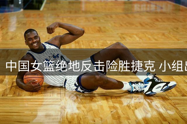 中国女篮绝地反击险胜捷克 小组出线形势趋明朗
